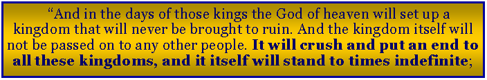 Text Box: �And in the days of those kings the God of heaven will set up a kingdom that will never be brought to ruin. And the kingdom itself will not be passed on to any other people. It will crush and put an end to all these kingdoms, and it itself will stand to times indefinite;