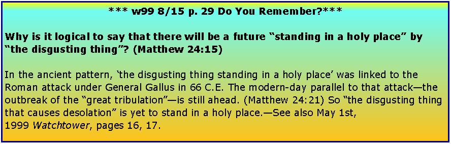 Text Box: *** w99 8/15 p. 29 Do You Remember?***Why is it logical to say that there will be a future “standing in a holy place” by “the disgusting thing”? (Matthew 24:15)In the ancient pattern, ‘the disgusting thing standing in a holy place’ was linked to the Roman attack under General Gallus in 66 C.E. The modern-day parallel to that attack—the outbreak of the “great tribulation”—is still ahead. (Matthew 24:21) So “the disgusting thing that causes desolation” is yet to stand in a holy place.—See also May 1st, 1999 Watchtower, pages 16, 17.