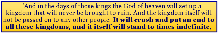 Text Box: “And in the days of those kings the God of heaven will set up a kingdom that will never be brought to ruin. And the kingdom itself will not be passed on to any other people. It will crush and put an end to all these kingdoms, and it itself will stand to times indefinite;