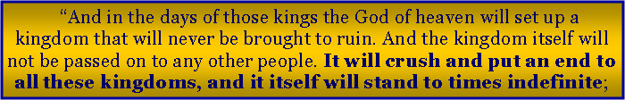 Text Box: And in the days of those kings the God of heaven will set up a kingdom that will never be brought to ruin. And the kingdom itself will not be passed on to any other people. It will crush and put an end to all these kingdoms, and it itself will stand to times indefinite;