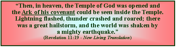 Text Box: Then, in heaven, the Temple of God was opened and the Ark of his covenant could be seen inside the Temple. Lightning flashed, thunder crashed and roared; there was a great hailstorm, and the world was shaken by a mighty earthquake. (Revelation 11:19 - New Living Translation)