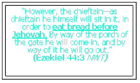 Text Box: “However, the chieftain—as chieftain he himself will sit in it, in order to eat bread before Jehovah. By way of the porch of the gate he will come in, and by way of it he will go out.” (Ezekiel 44:3 NWT)