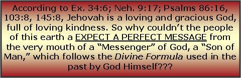 Text Box: According to Ex. 34:6; Neh. 9:17; Psalms 86:16, 103:8, 145:8, Jehovah is a loving and gracious God, full of loving kindness. So why couldn’t the people of this earth a EXPECT A PERFECT MESSAGE from the very mouth of a “Messenger” of God, a “Son of Man,” which follows the Divine Formula used in the past by God Himself??? 