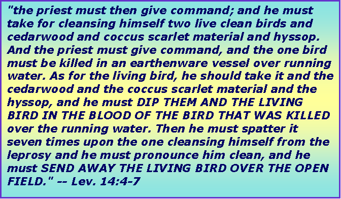 Text Box: "the priest must then give command; and he must take for cleansing himself two live clean birds and cedarwood and coccus scarlet material and hyssop. And the priest must give command, and the one bird must be killed in an earthenware vessel over running water. As for the living bird, he should take it and the cedarwood and the coccus scarlet material and the hyssop, and he must DIP THEM AND THE LIVING BIRD IN THE BLOOD OF THE BIRD THAT WAS KILLED over the running water. Then he must spatter it seven times upon the one cleansing himself from the leprosy and he must pronounce him clean, and he must SEND AWAY THE LIVING BIRD OVER THE OPEN FIELD." -- Lev. 14:4-7