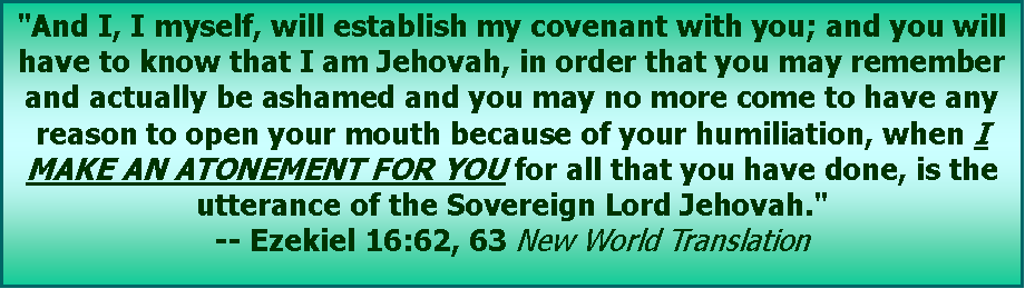 Text Box: "And I, I myself, will establish my covenant with you; and you will have to know that I am Jehovah, in order that you may remember and actually be ashamed and you may no more come to have any reason to open your mouth because of your humiliation, when I MAKE AN ATONEMENT FOR YOU for all that you have done, is the utterance of the Sovereign Lord Jehovah." -- Ezekiel 16:62, 63 New World Translation