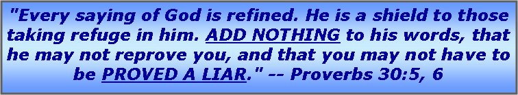 Text Box: "Every saying of God is refined. He is a shield to those taking refuge in him. ADD NOTHING to his words, that he may not reprove you, and that you may not have to be PROVED A LIAR." -- Proverbs 30:5, 6 