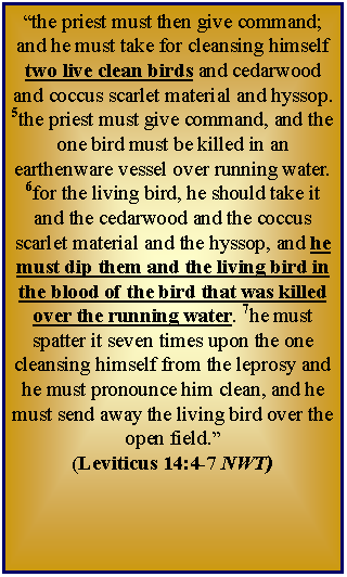 Text Box: “the priest must then give command; and he must take for cleansing himself two live clean birds and cedarwood and coccus scarlet material and hyssop. 5the priest must give command, and the one bird must be killed in an earthenware vessel over running water. 6for the living bird, he should take it and the cedarwood and the coccus scarlet material and the hyssop, and he must dip them and the living bird in the blood of the bird that was killed over the running water. 7he must spatter it seven times upon the one cleansing himself from the leprosy and he must pronounce him clean, and he must send away the living bird over the open field.”  (Leviticus 14:4-7 NWT)