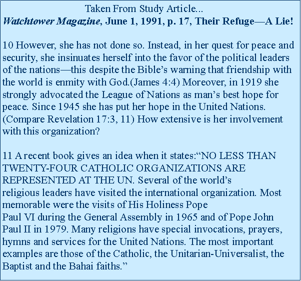 Text Box:                                Taken From Study Article...Watchtower Magazine, June 1, 1991, p. 17, Their Refuge�A Lie!

10 However, she has not done so. Instead, in her quest for peace and security, she insinuates herself into the favor of the political leaders of the nations�this despite the Bible�s warning that friendship with the world is enmity with God.(James 4:4) Moreover, in 1919 she strongly advocated the League of Nations as man�s best hope for peace. Since 1945 she has put her hope in the United Nations.(Compare Revelation 17:3,&nbsp;11) How extensive is her involvement with this organization?

11 A recent book gives an idea when it&nbsp;states:�NO LESS THAN TWENTY-FOUR CATHOLIC ORGANIZATIONS ARE REPRESENTED AT THE UN.&nbsp;Several of the world�s religious&nbsp;leaders&nbsp;have visited the international organization. Most memorable were the visits&nbsp;of&nbsp;His Holiness Pope Paul&nbsp;VI&nbsp;during&nbsp;the&nbsp;General Assembly in 1965 and of Pope&nbsp;John Paul&nbsp;II in 1979. Many religions have special invocations, prayers, hymns and services for the United Nations. The most important examples are those of the Catholic, the Unitarian-Universalist, the Baptist and the Bahai faiths.�