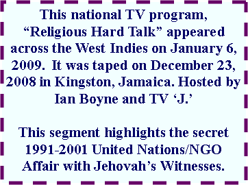 Text Box: This national TV program, Religious Hard Talk appeared across the West Indies on January 6, 2009.  It was taped on December 23, 2008 in Kingston, Jamaica. Hosted by Ian Boyne and TV J.  This segment highlights the secret 1991-2001 United Nations/NGO Affair with Jehovahs Witnesses.