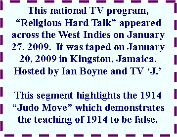 Text Box: This national TV program, Religious Hard Talk appeared across the West Indies on January 27, 2009.  It was taped on January 20, 2009 in Kingston, Jamaica. Hosted by Ian Boyne and TV J.This segment highlights the 1914 Judo Move which demonstrates the teaching of 1914 to be false.