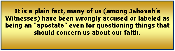 Text Box: It is a plain fact, many of us (among Jehovah’s Witnesses) have been wrongly accused or labeled as being an “apostate” even for questioning things that should concern us about our faith. 