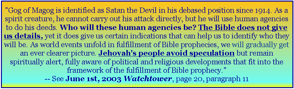 Text Box: "Gog of Magog is identified as Satan the Devil in his debased position since 1914. As a spirit creature, he cannot carry out his attack directly, but he will use human agencies to do his deeds. Who will these human agencies be? The Bible does not give us details, yet it does give us certain indications that can help us to identify who they will be. As world events unfold in fulfillment of Bible prophecies, we will gradually get an ever clearer picture. Jehovah's people avoid speculation but remain spiritually alert, fully aware of political and religious developments that fit into the framework of the fulfillment of Bible prophecy." -- See June 1st, 2003 Watchtower, page 20, paragraph 11