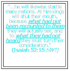 Text Box: “...he will likewise startle many nations. At him kings will shut their mouth, because what had not been recounted to them they will actually see, and to what they had not heard they must turn their consideration.”(Isaiah 52:15 NWT)