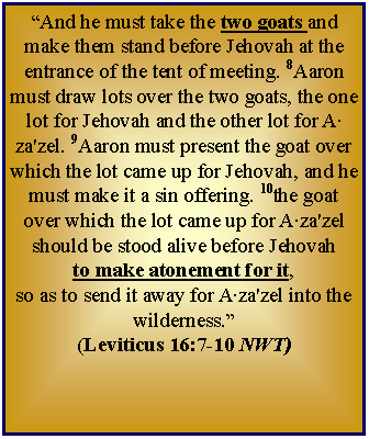 Text Box: And he must take the two goats and make them stand before Jehovah at the entrance of the tent of meeting. 8Aaron must draw lots over the two goats, the one lot for Jehovah and the other lot for A‧za'zel. 9Aaron must present the goat over which the lot came up for Jehovah, and he must make it a sin offering. 10the goat over which the lot came up for A‧za'zel should be stood alive before Jehovah to make atonement for it, so as to send it away for A‧za'zel into the wilderness.  (Leviticus 16:7-10 NWT)